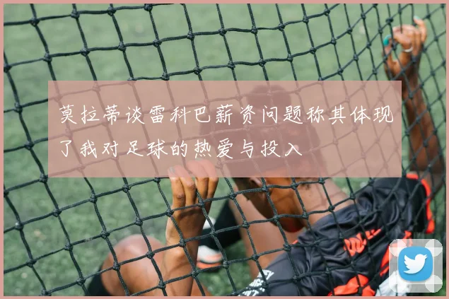莫拉蒂谈雷科巴薪资问题称其体现了我对足球的热爱与投入