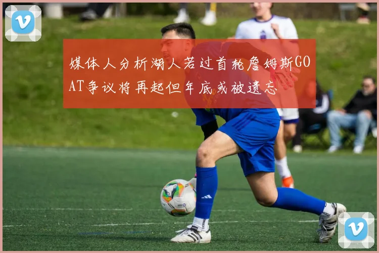 媒体人分析湖人若过首轮詹姆斯GOAT争议将再起但年底或被遗忘