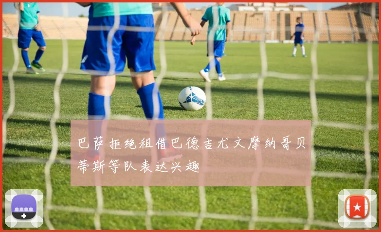 巴萨拒绝租借巴德吉尤文摩纳哥贝蒂斯等队表达兴趣
