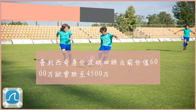普利西奇身价波动回顾当前价值6000万欧曾跌至4500万