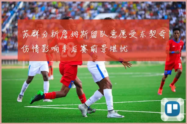 苏群分析詹姆斯留队意愿受东契奇伤情影响季后赛前景堪忧
