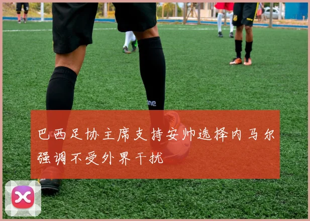 巴西足协主席支持安帅选择内马尔强调不受外界干扰