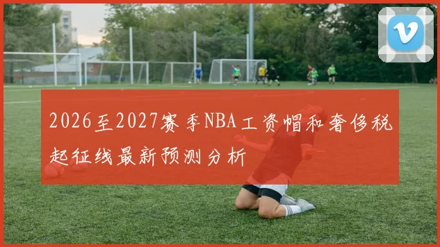 2026至2027赛季NBA工资帽和奢侈税起征线最新预测分析
