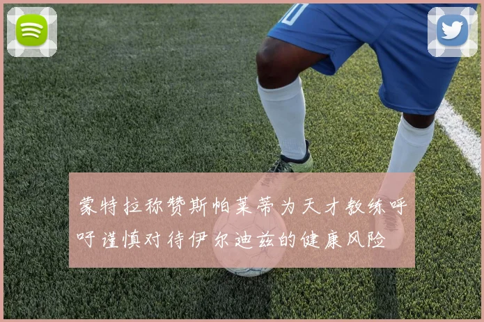 蒙特拉称赞斯帕莱蒂为天才教练呼吁谨慎对待伊尔迪兹的健康风险