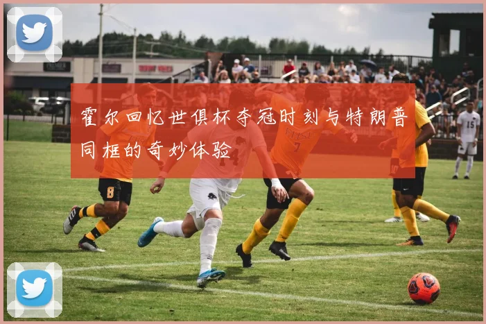 霍尔回忆世俱杯夺冠时刻与特朗普同框的奇妙体验