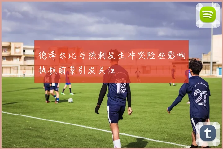 德泽尔比与热刺发生冲突险些影响执教前景引发关注