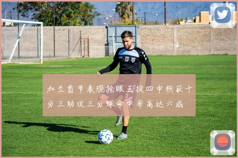加兰首节表现抢眼五投四中斩获十分三助攻三分球命中率高达六成