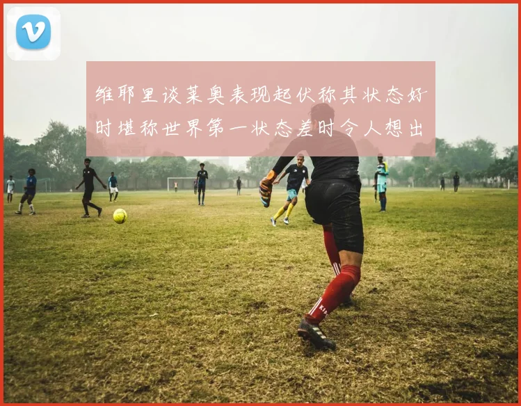 维耶里谈莱奥表现起伏称其状态好时堪称世界第一状态差时令人想出售
